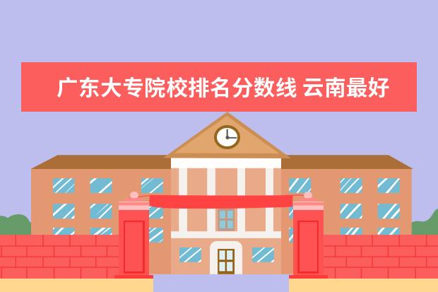 广东大专院校排名分数线 云南最好的大专院校排名
