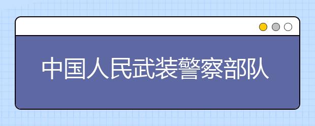 中国人民武装警察部队学院更名为中国人民警察大学！