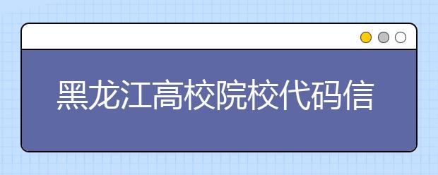 黑龙江高校院校代码信息汇总整理，为您高考志愿保驾护航