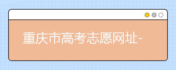 重庆市高考志愿网址-高考志愿填报技巧