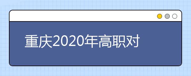 重庆2020年高职对口类志愿填报时间是什么？有什么注意事项？