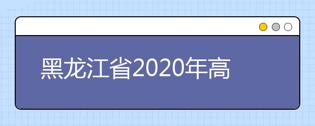 黑龙江省2020年高考志愿填报时间是什么？填报有什么注意事项？