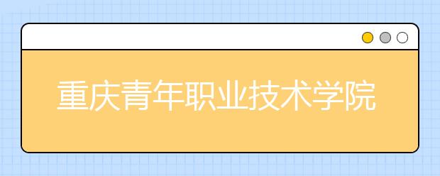 重庆青年职业技术学院：中职对口类征集志愿公告