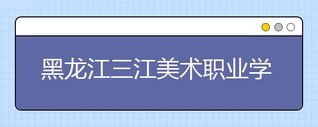 黑龙江三江美术职业学院单招2020年单独招生报名时间、网址入口