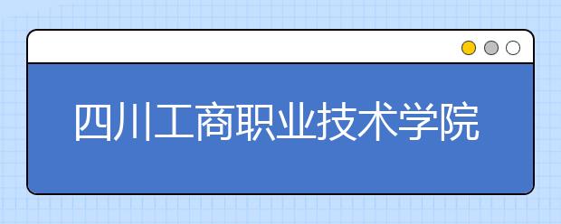 四川工商职业技术学院2022年报名条件、招生要求、招生对象