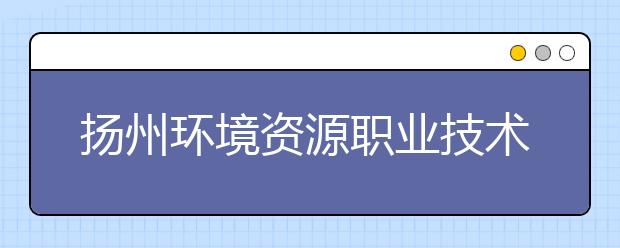 扬州环境资源职业技术学院历年招生录取分数线
