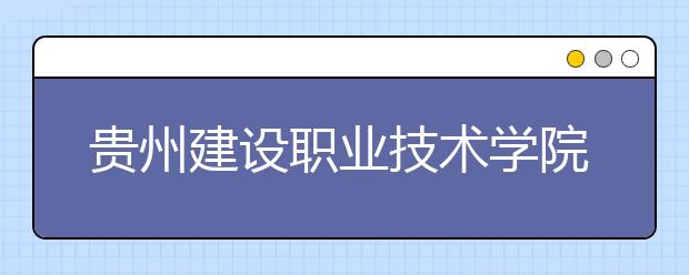 贵州建设职业技术学院中职部2020年招生简章