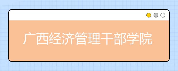广西经济管理干部学院单招2019年单独招生简章