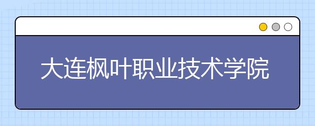 大连枫叶职业技术学院单招2019年招生简章