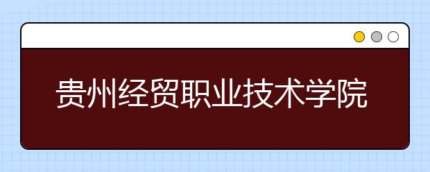 贵州经贸职业技术学院五年制大专2019招生简章