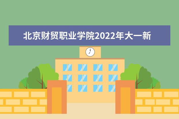 北京财贸职业学院2022年大一新生什么时候开学 大一新生什么时候军训
