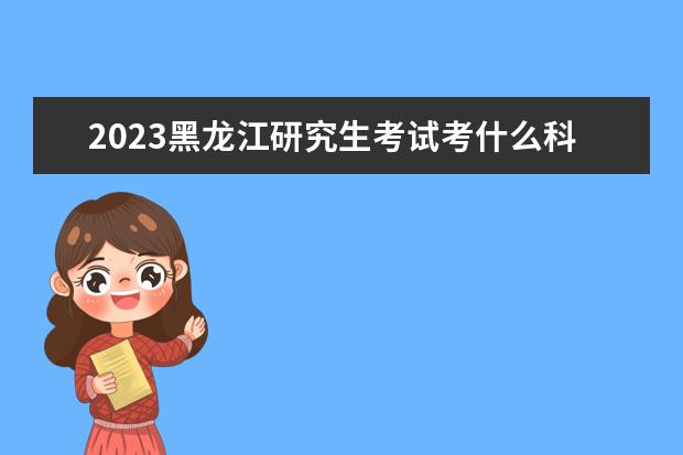 2023黑龙江研究生考试考什么科目 什么时候考试