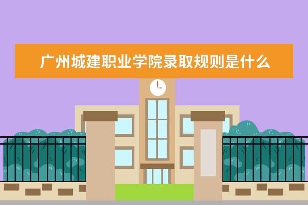 广州城建职业学院录取规则是什么 广州城建职业学院就业怎么样