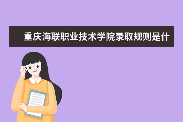 重庆海联职业技术学院录取规则是什么 重庆海联职业技术学院就业怎么样