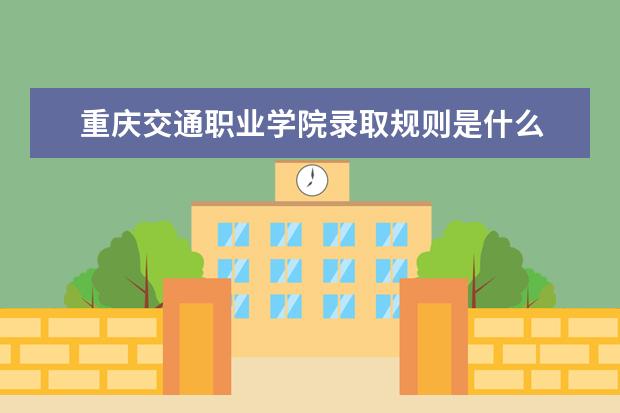 重庆交通职业学院录取规则是什么 重庆交通职业学院就业怎么样