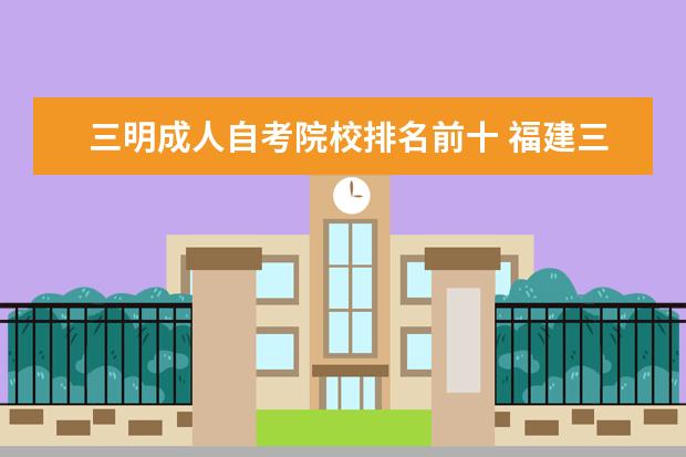 三明成人自考院校排名前十 福建三明2022年10月自考准考证打印时间及入口(10月8...