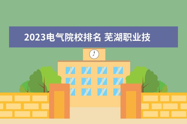2023电气院校排名 芜湖职业技术学院排名