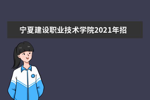 宁夏建设职业技术学院2021年招生章程  怎么样