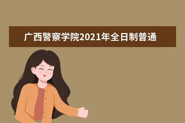 广西警察学院2021年全日制普通高等教育招生章程  如何