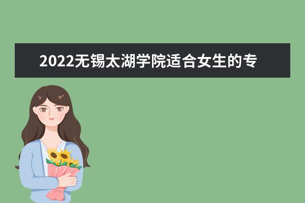 2022无锡太湖学院适合女生的专业有哪些 什么专业好就业  怎样