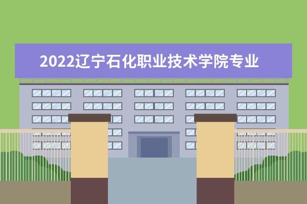 2022辽宁石化职业技术学院专业排名 哪些专业比较好 2021专业排名 哪些专业比较好