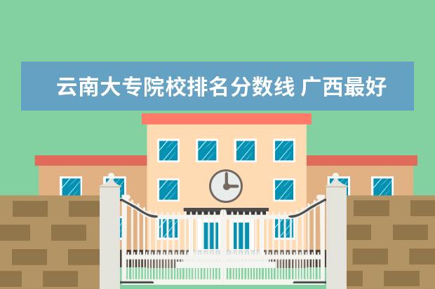 云南大专院校排名分数线 广西最好的大专院校排名