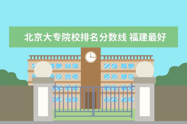 北京大专院校排名分数线 福建最好的大专院校排名