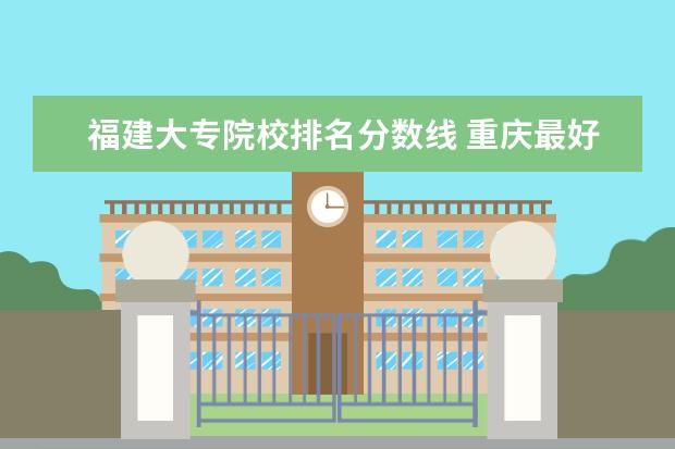 福建大专院校排名分数线 重庆最好的大专院校排名