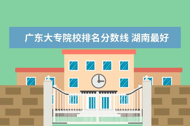 广东大专院校排名分数线 湖南最好的大专院校排名