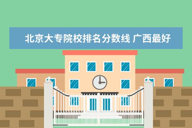北京大专院校排名分数线 广西最好的大专院校排名