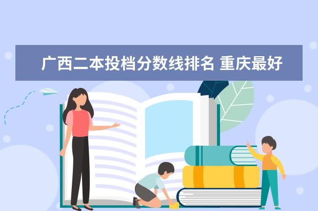 广西二本投档分数线排名 重庆最好的大专院校排名
