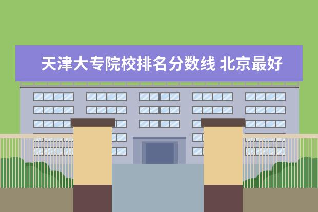 天津大专院校排名分数线 北京最好的大专院校排名