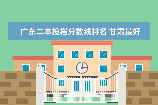 广东二本投档分数线排名 甘肃最好的大专院校排名