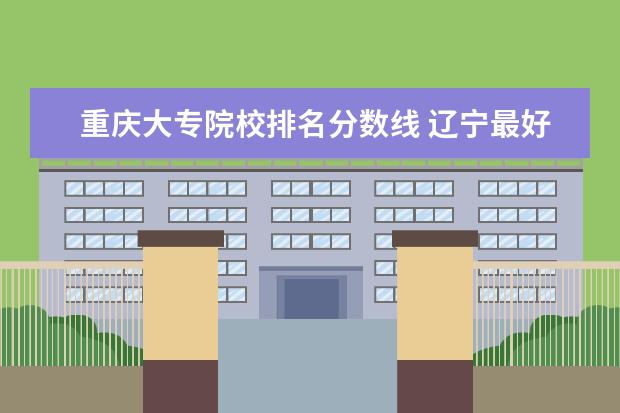 重庆大专院校排名分数线 辽宁最好的大专院校排名