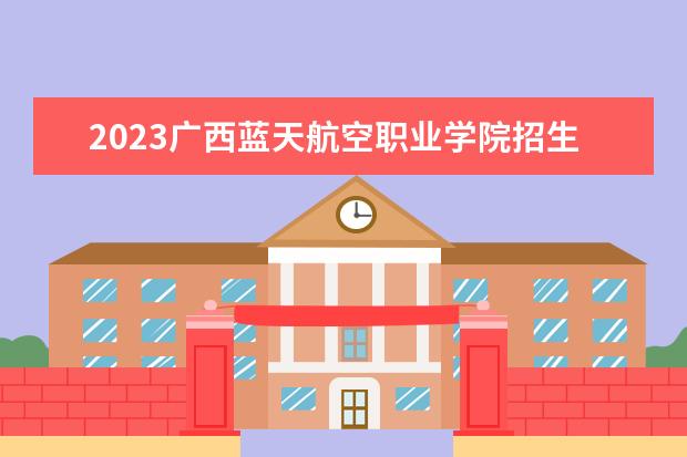 2023广西蓝天航空职业学院招生简章信息 广西蓝天航空职业学院有什么专业