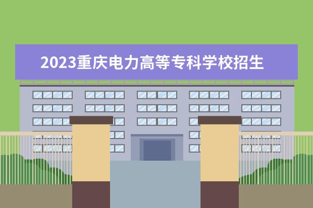 2023重庆电力高等专科学校招生简章信息 重庆电力高等专科学校有什么专业