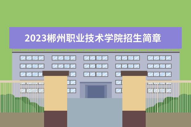2023郴州职业技术学院招生简章信息 郴州职业技术学院有什么专业