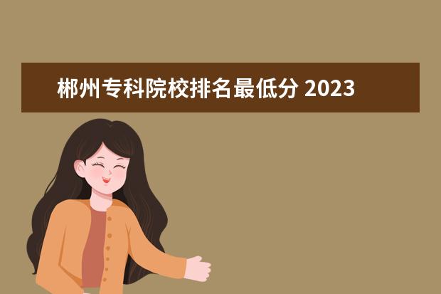 郴州专科院校排名最低分 2023郴州职业技术学院分数线最低是多少