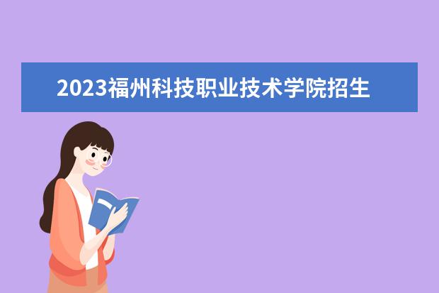 2023福州科技职业技术学院招生简章信息 福州科技职业技术学院有什么专业
