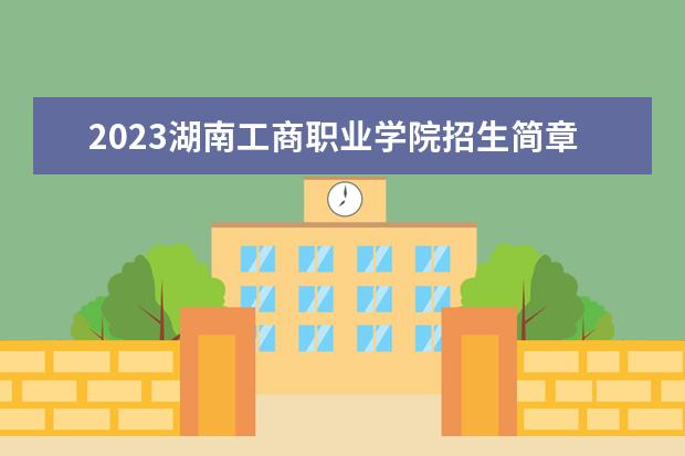 2023湖南工商职业学院招生简章信息 湖南工商职业学院有什么专业
