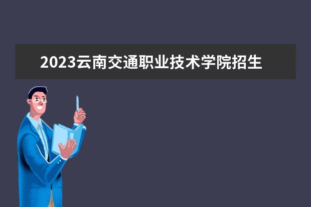 2023云南交通职业技术学院招生简章信息 云南交通职业技术学院有什么专业