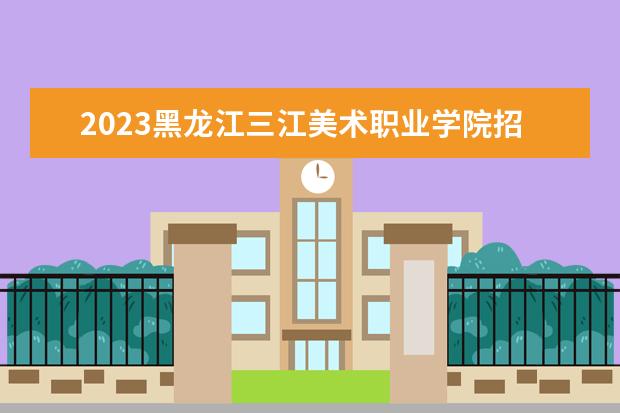 2023黑龙江三江美术职业学院招生简章信息 黑龙江三江美术职业学院有什么专业