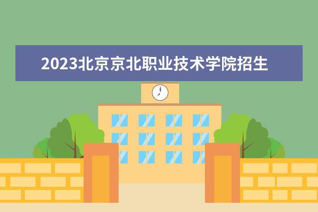 2023北京京北职业技术学院招生简章信息 北京京北职业技术学院有什么专业