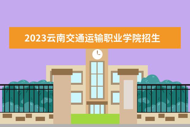 2023云南交通运输职业学院招生简章信息 云南交通运输职业学院有什么专业