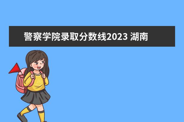 警察学院录取分数线2023 湖南警察学院2023年录取分数