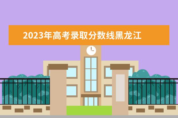2023年高考录取分数线黑龙江 黑龙江高考分数线2023