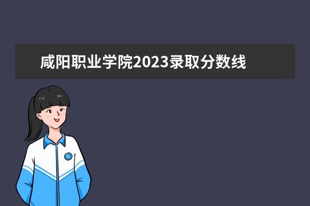 咸阳职业学院2023录取分数线 咸阳职业技术学院2023单招分数线