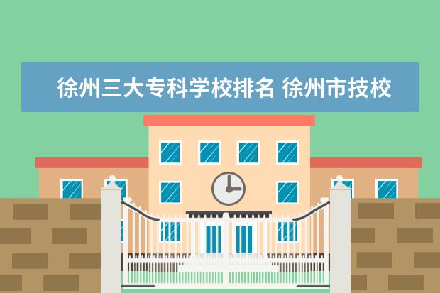 徐州三大专科学校排名 徐州市技校学校排名