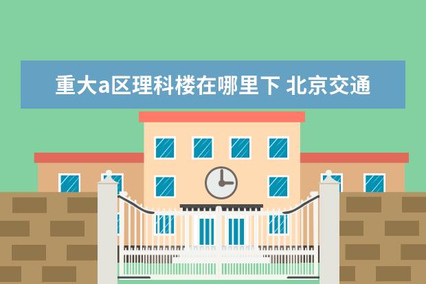 重大a区理科楼在哪里下 北京交通大学怎么样?值得报考吗?