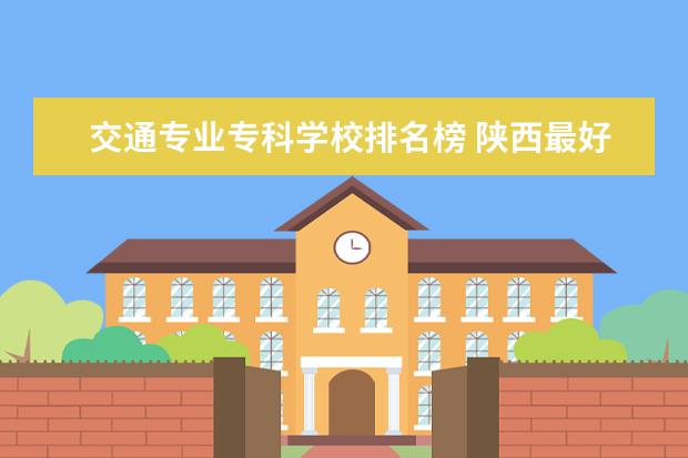 交通专业专科学校排名榜 陕西最好的公办专科学校排名